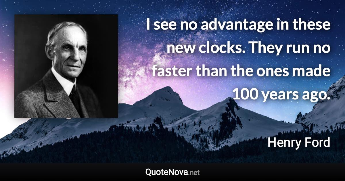 I see no advantage in these new clocks. They run no faster than the ones made 100 years ago. - Henry Ford quote