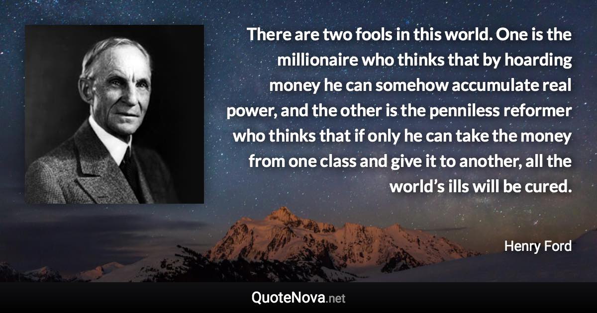 There are two fools in this world. One is the millionaire who thinks that by hoarding money he can somehow accumulate real power, and the other is the penniless reformer who thinks that if only he can take the money from one class and give it to another, all the world’s ills will be cured. - Henry Ford quote