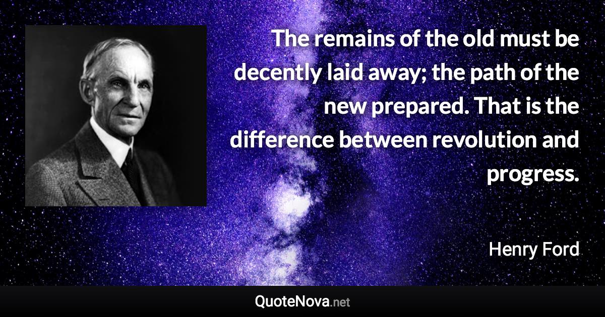 The remains of the old must be decently laid away; the path of the new prepared. That is the difference between revolution and progress. - Henry Ford quote