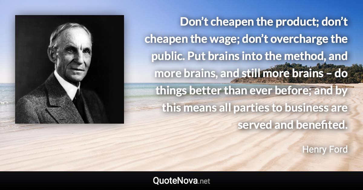 Don’t cheapen the product; don’t cheapen the wage; don’t overcharge the public. Put brains into the method, and more brains, and still more brains – do things better than ever before; and by this means all parties to business are served and benefited. - Henry Ford quote