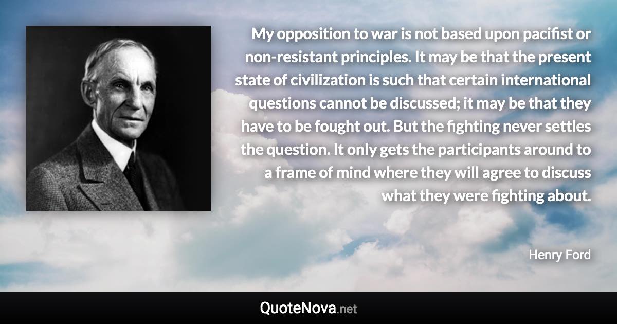 My opposition to war is not based upon pacifist or non-resistant principles. It may be that the present state of civilization is such that certain international questions cannot be discussed; it may be that they have to be fought out. But the fighting never settles the question. It only gets the participants around to a frame of mind where they will agree to discuss what they were fighting about. - Henry Ford quote