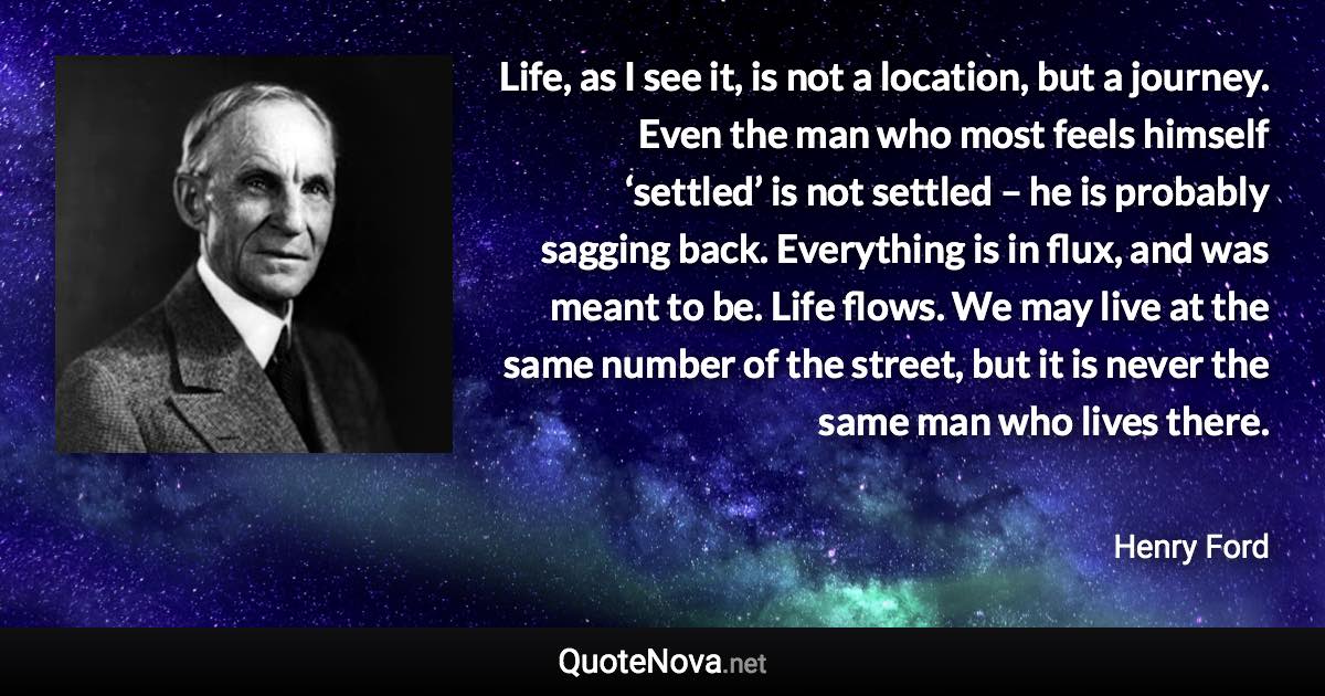 Life, as I see it, is not a location, but a journey. Even the man who most feels himself ‘settled’ is not settled – he is probably sagging back. Everything is in flux, and was meant to be. Life flows. We may live at the same number of the street, but it is never the same man who lives there. - Henry Ford quote