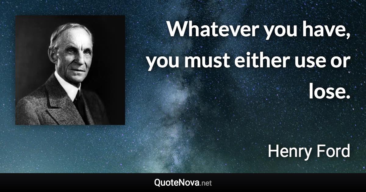 Whatever you have, you must either use or lose. - Henry Ford quote