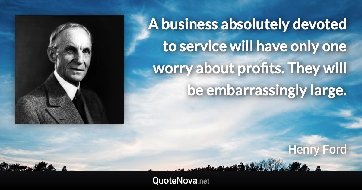 A business absolutely devoted to service will have only one worry about profits. They will be embarrassingly large. - Henry Ford quote