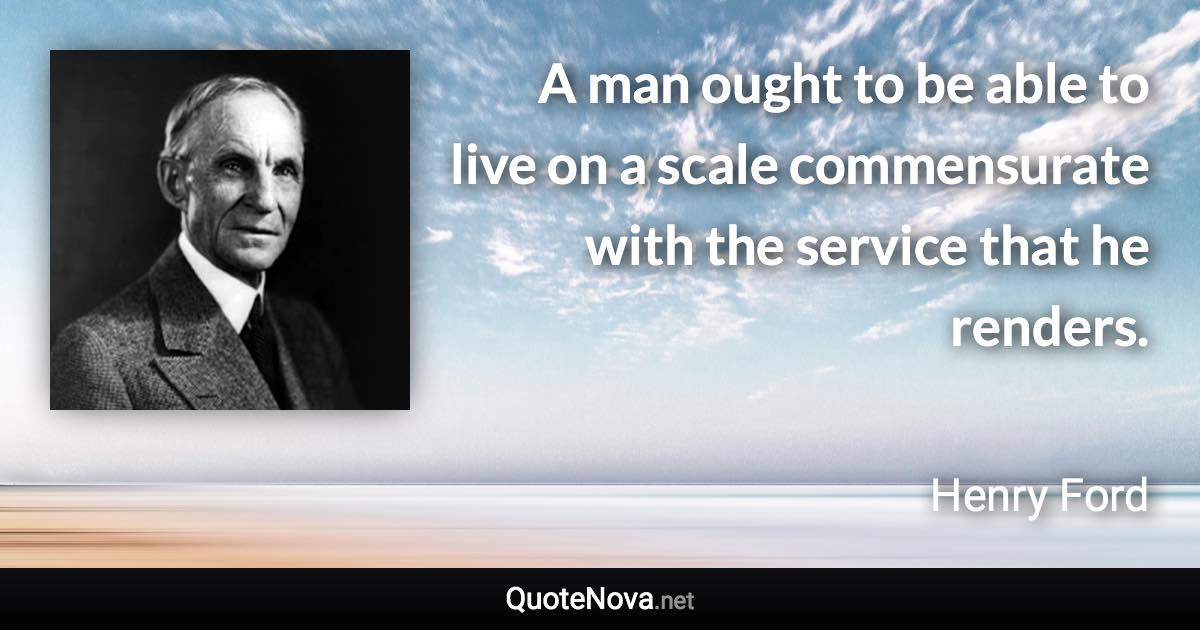 A man ought to be able to live on a scale commensurate with the service that he renders. - Henry Ford quote