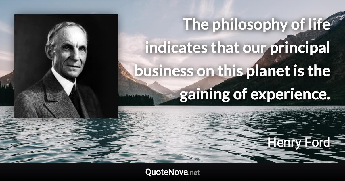 The philosophy of life indicates that our principal business on this planet is the gaining of experience. - Henry Ford quote