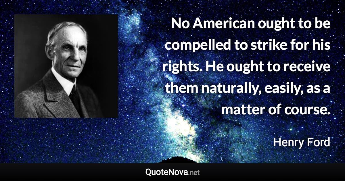 No American ought to be compelled to strike for his rights. He ought to receive them naturally, easily, as a matter of course. - Henry Ford quote