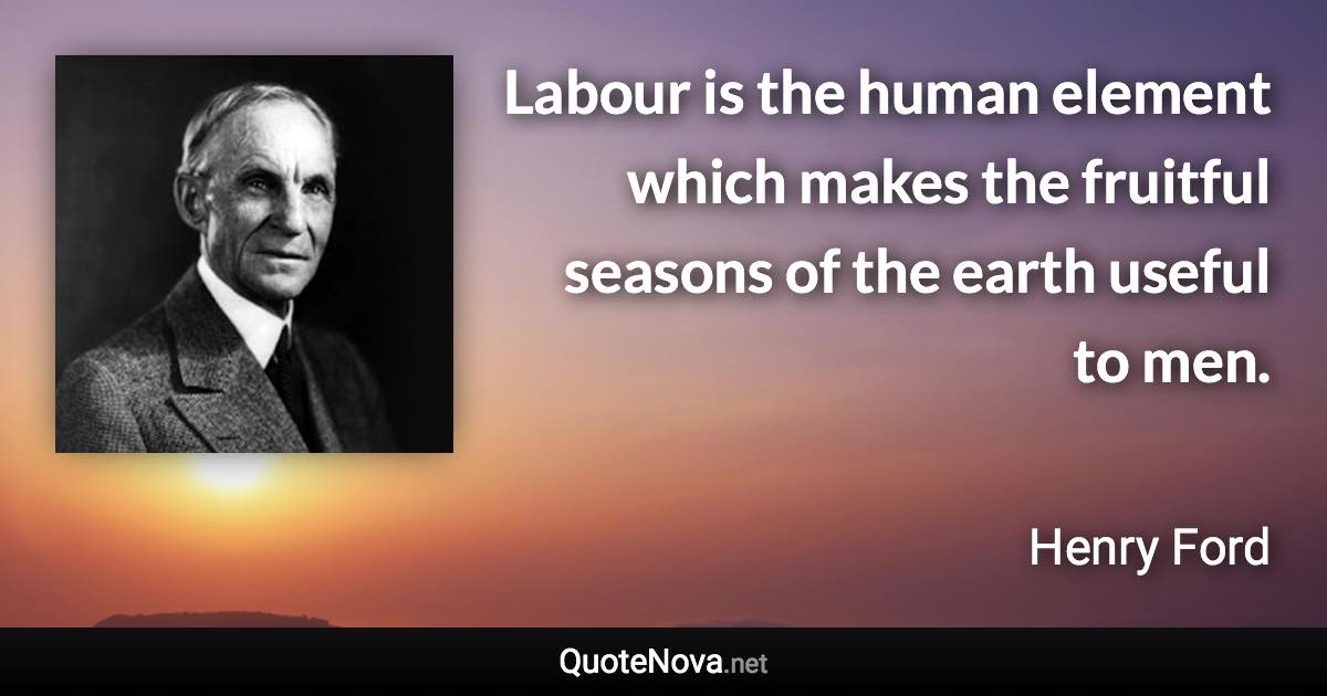 Labour is the human element which makes the fruitful seasons of the earth useful to men. - Henry Ford quote