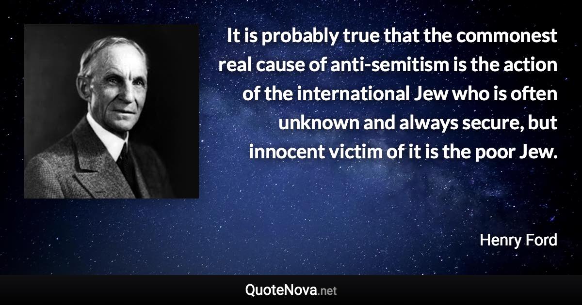 It is probably true that the commonest real cause of anti-semitism is the action of the international Jew who is often unknown and always secure, but innocent victim of it is the poor Jew. - Henry Ford quote