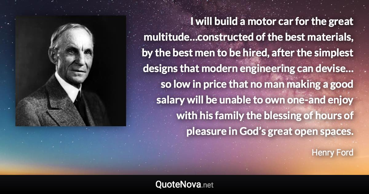 I will build a motor car for the great multitude…constructed of the best materials, by the best men to be hired, after the simplest designs that modern engineering can devise…so low in price that no man making a good salary will be unable to own one-and enjoy with his family the blessing of hours of pleasure in God’s great open spaces. - Henry Ford quote