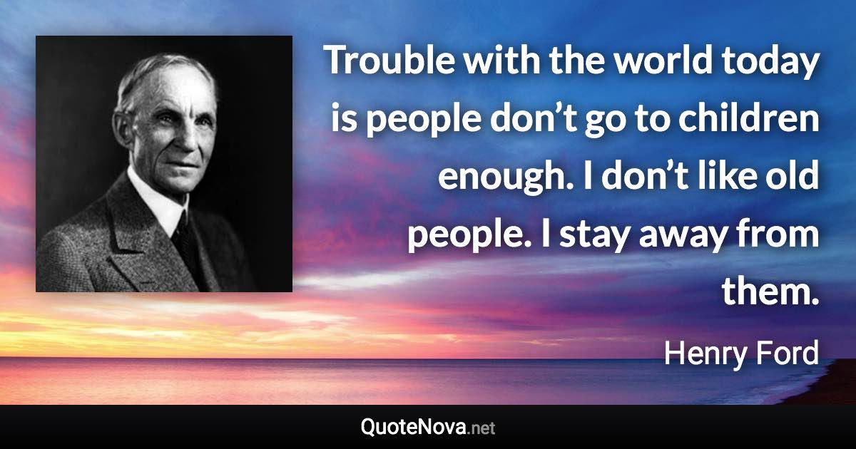Trouble with the world today is people don’t go to children enough. I don’t like old people. I stay away from them. - Henry Ford quote