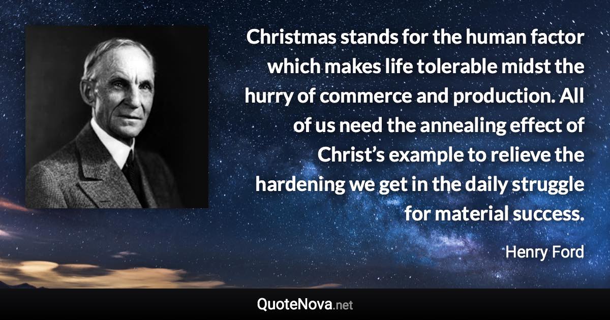 Christmas stands for the human factor which makes life tolerable midst the hurry of commerce and production. All of us need the annealing effect of Christ’s example to relieve the hardening we get in the daily struggle for material success. - Henry Ford quote
