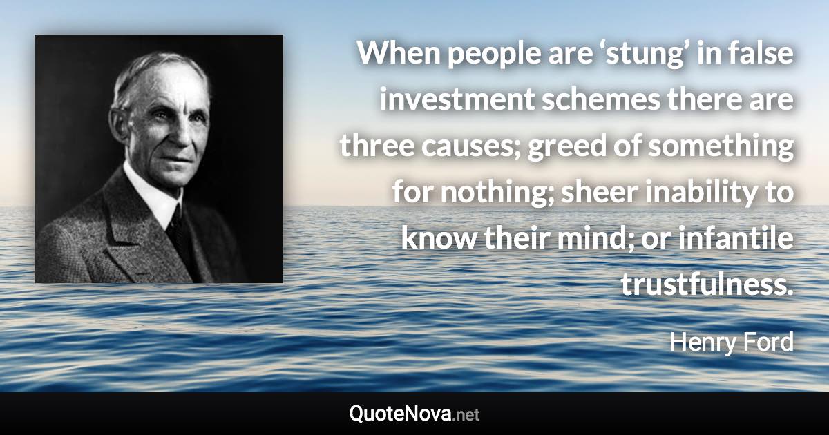 When people are ‘stung’ in false investment schemes there are three causes; greed of something for nothing; sheer inability to know their mind; or infantile trustfulness. - Henry Ford quote