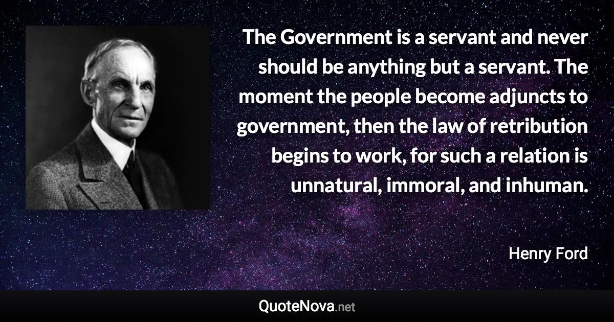 The Government is a servant and never should be anything but a servant. The moment the people become adjuncts to government, then the law of retribution begins to work, for such a relation is unnatural, immoral, and inhuman. - Henry Ford quote