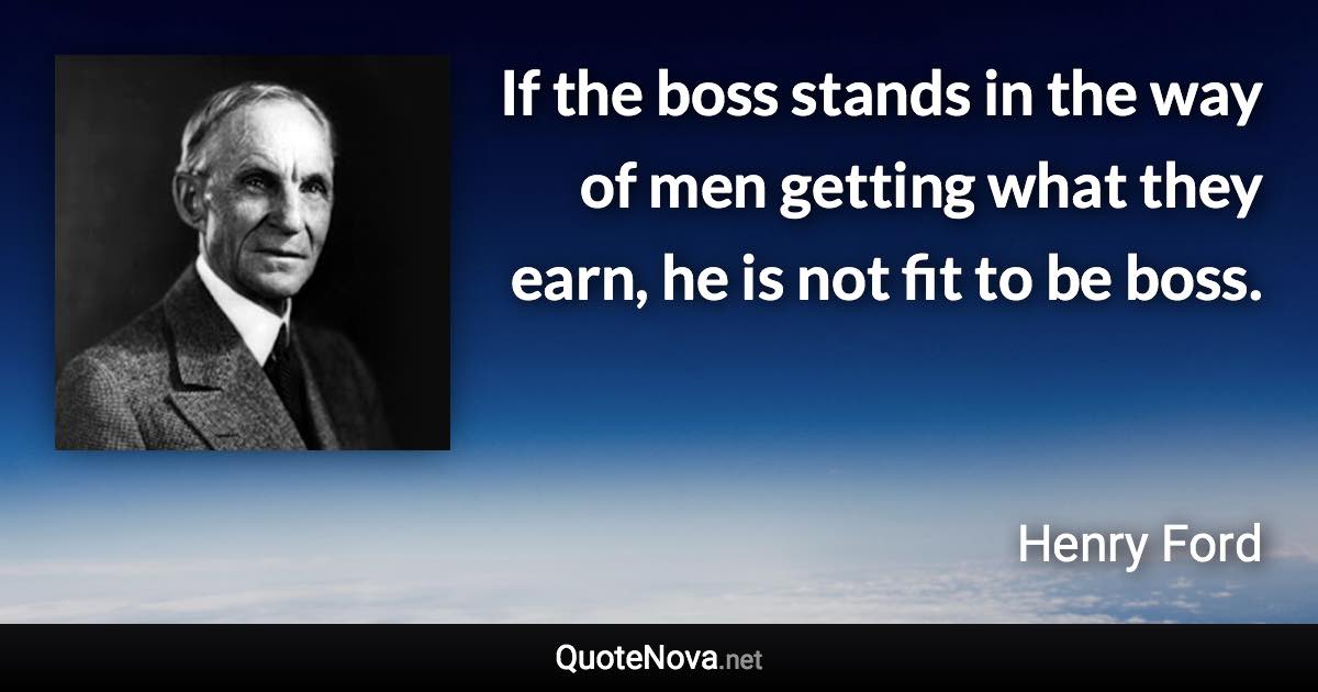 If the boss stands in the way of men getting what they earn, he is not fit to be boss. - Henry Ford quote