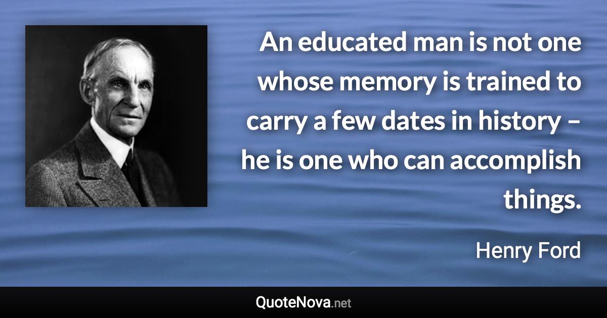 An educated man is not one whose memory is trained to carry a few dates in history – he is one who can accomplish things. - Henry Ford quote