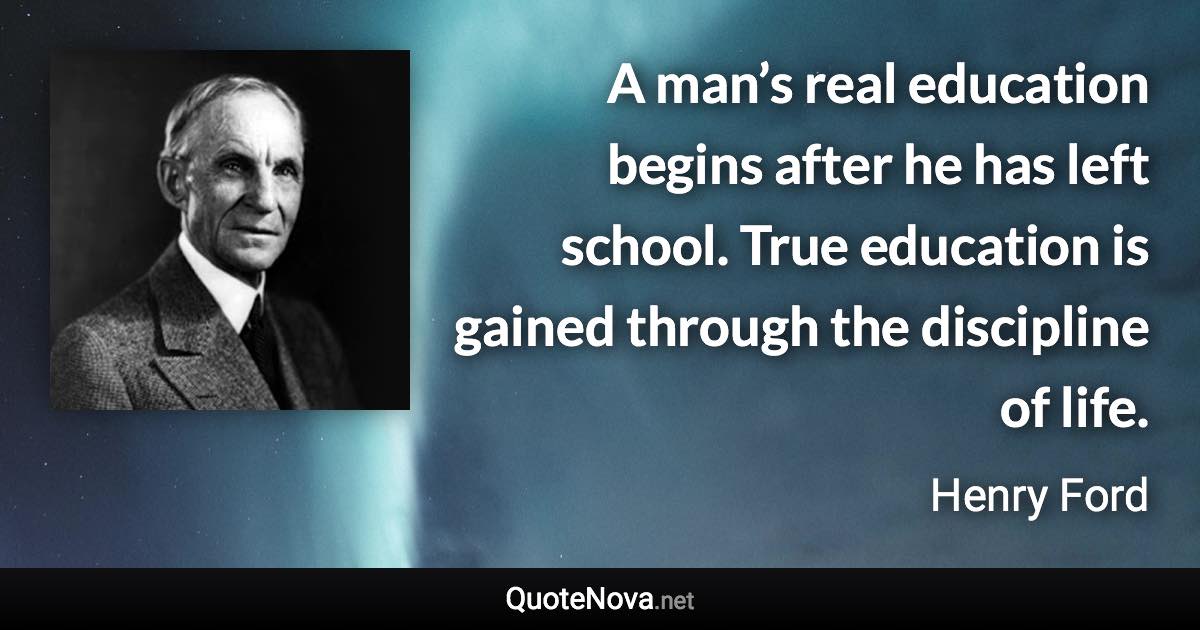 A man’s real education begins after he has left school. True education is gained through the discipline of life. - Henry Ford quote