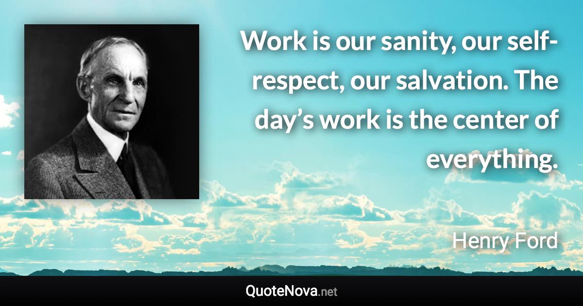 Work is our sanity, our self-respect, our salvation. The day’s work is the center of everything. - Henry Ford quote