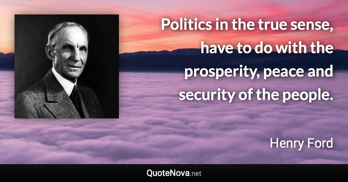 Politics in the true sense, have to do with the prosperity, peace and security of the people. - Henry Ford quote