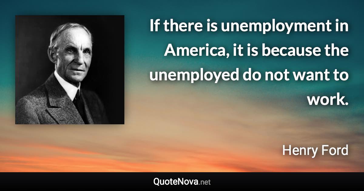 If there is unemployment in America, it is because the unemployed do not want to work. - Henry Ford quote