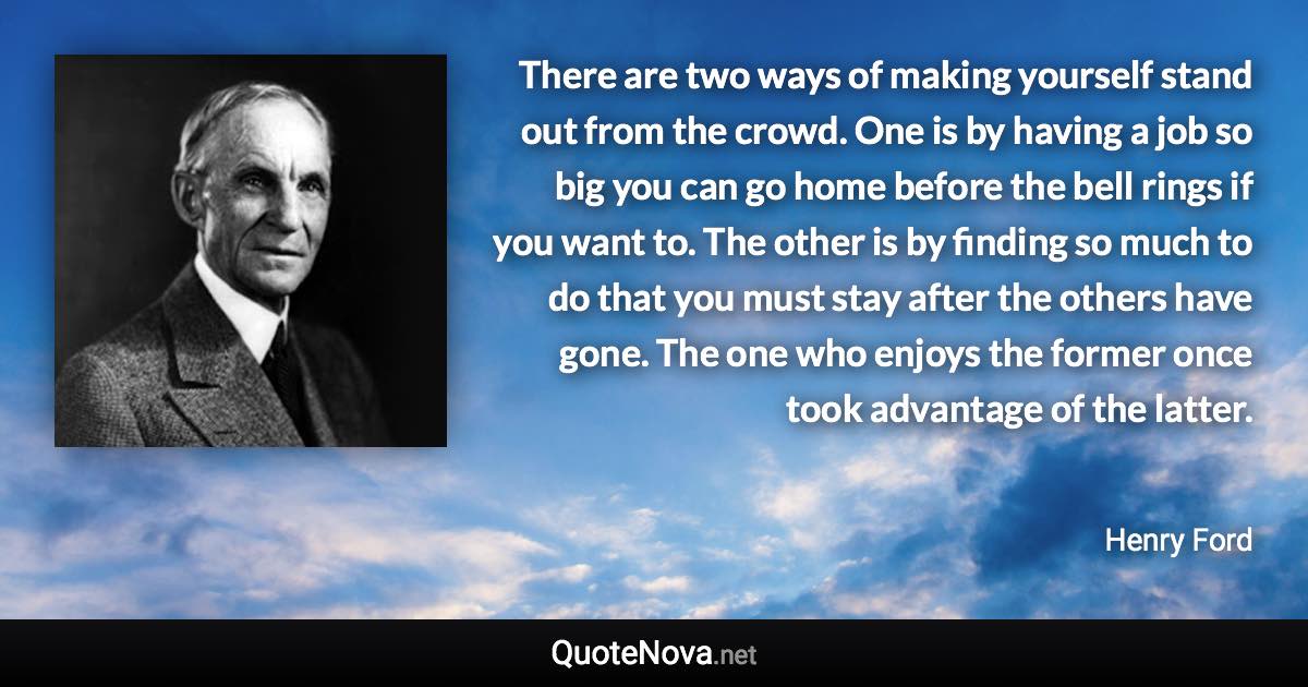 There are two ways of making yourself stand out from the crowd. One is by having a job so big you can go home before the bell rings if you want to. The other is by finding so much to do that you must stay after the others have gone. The one who enjoys the former once took advantage of the latter. - Henry Ford quote