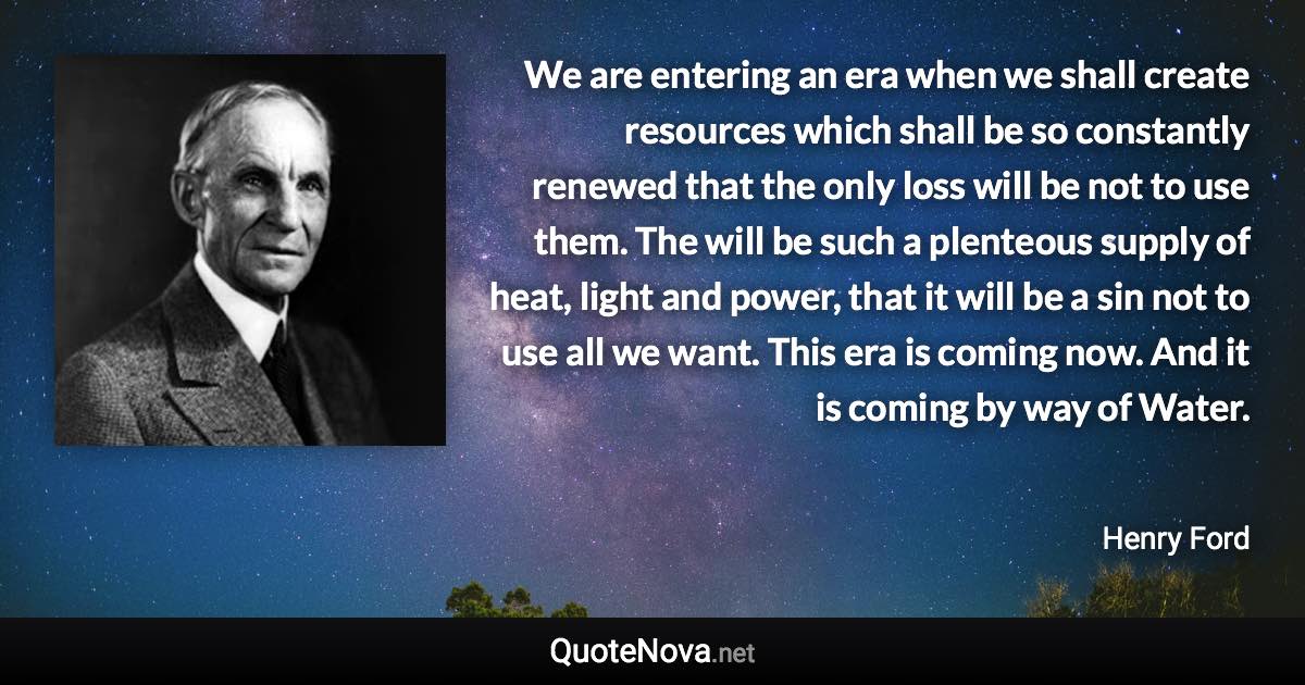 We are entering an era when we shall create resources which shall be so constantly renewed that the only loss will be not to use them. The will be such a plenteous supply of heat, light and power, that it will be a sin not to use all we want. This era is coming now. And it is coming by way of Water. - Henry Ford quote