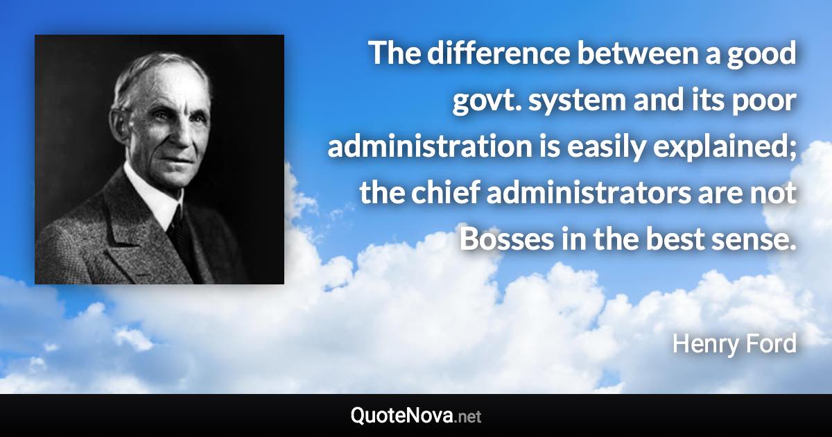 The difference between a good govt. system and its poor administration is easily explained; the chief administrators are not Bosses in the best sense. - Henry Ford quote