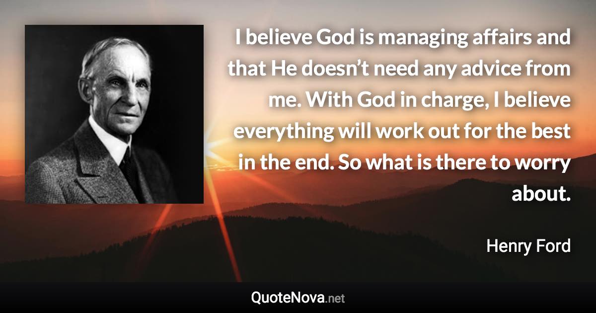 I believe God is managing affairs and that He doesn’t need any advice from me. With God in charge, I believe everything will work out for the best in the end. So what is there to worry about. - Henry Ford quote