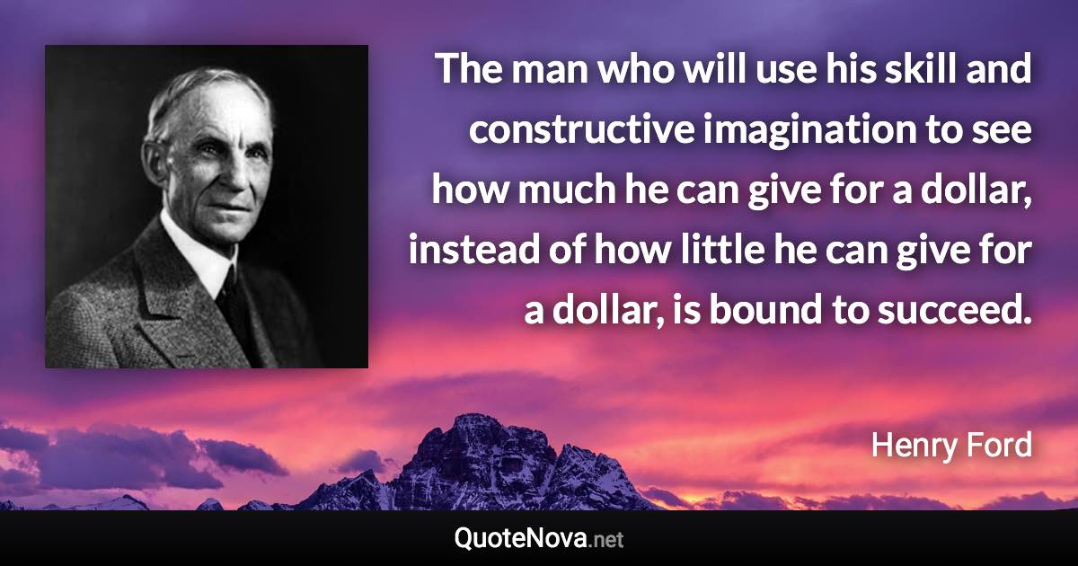 The man who will use his skill and constructive imagination to see how much he can give for a dollar, instead of how little he can give for a dollar, is bound to succeed. - Henry Ford quote