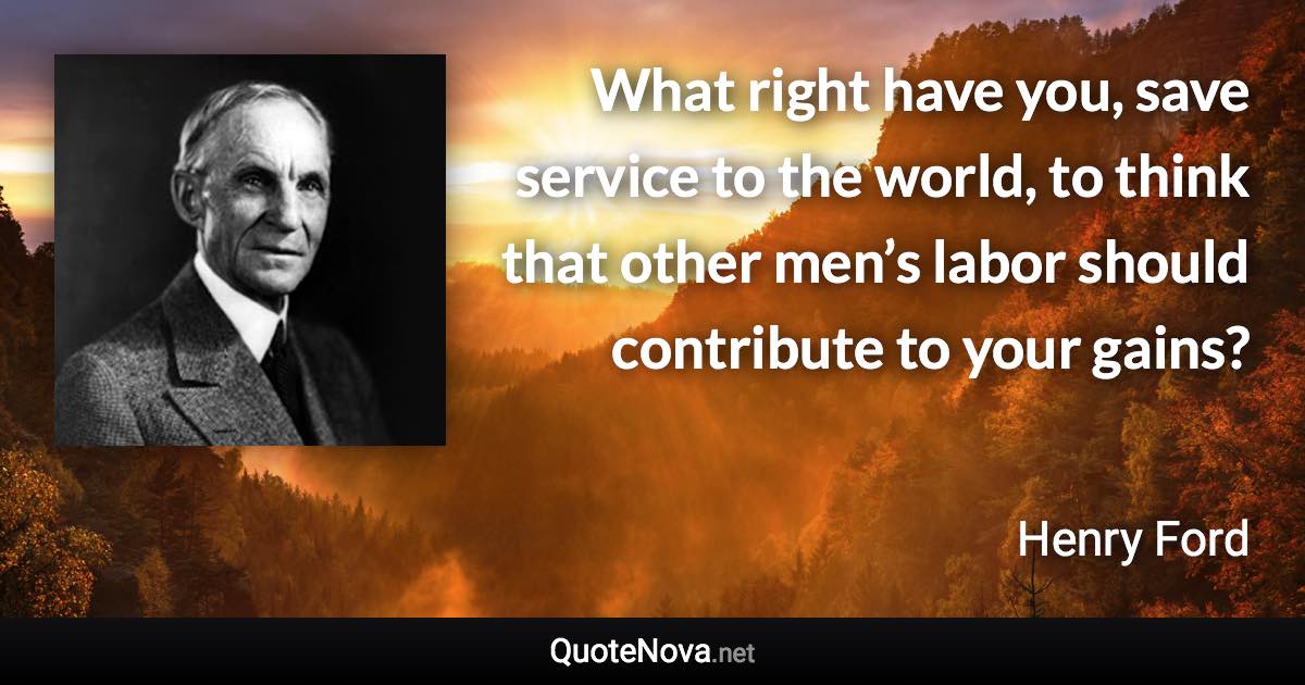 What right have you, save service to the world, to think that other men’s labor should contribute to your gains? - Henry Ford quote