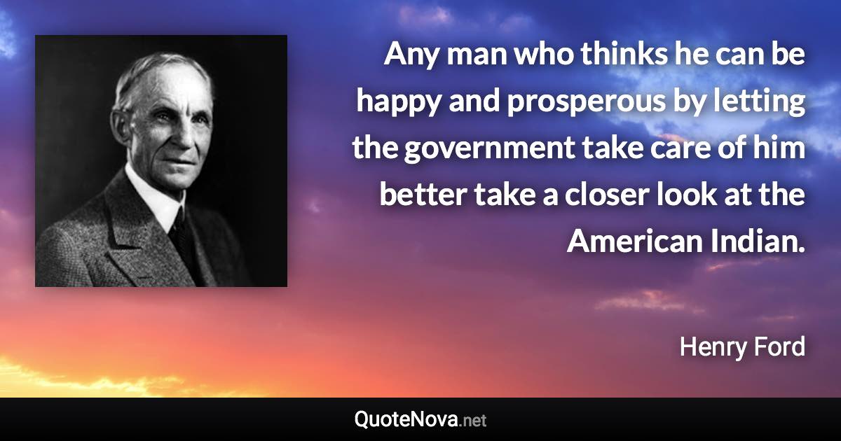 Any man who thinks he can be happy and prosperous by letting the government take care of him better take a closer look at the American Indian. - Henry Ford quote