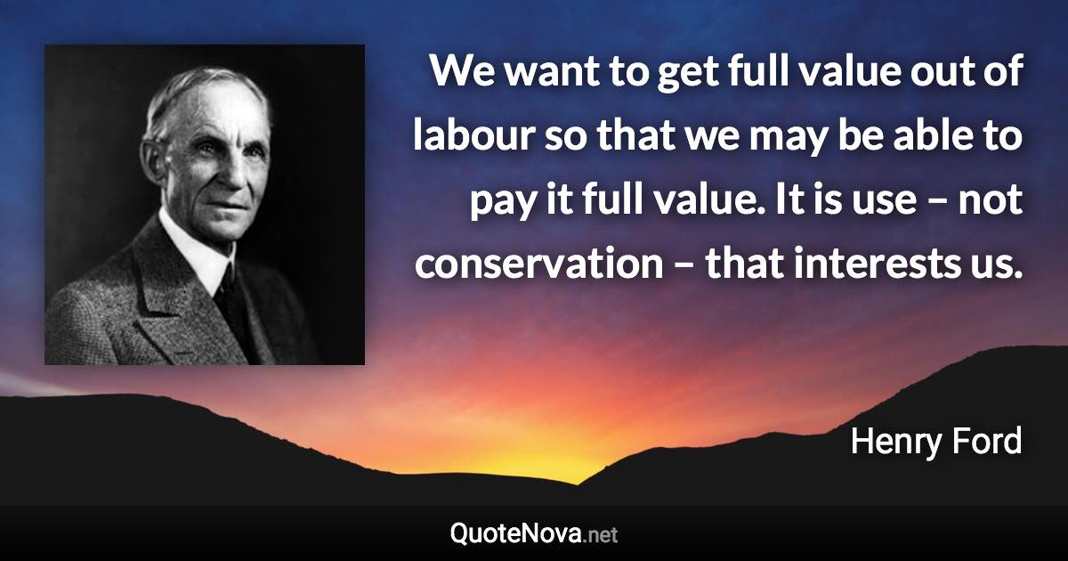 We want to get full value out of labour so that we may be able to pay it full value. It is use – not conservation – that interests us. - Henry Ford quote