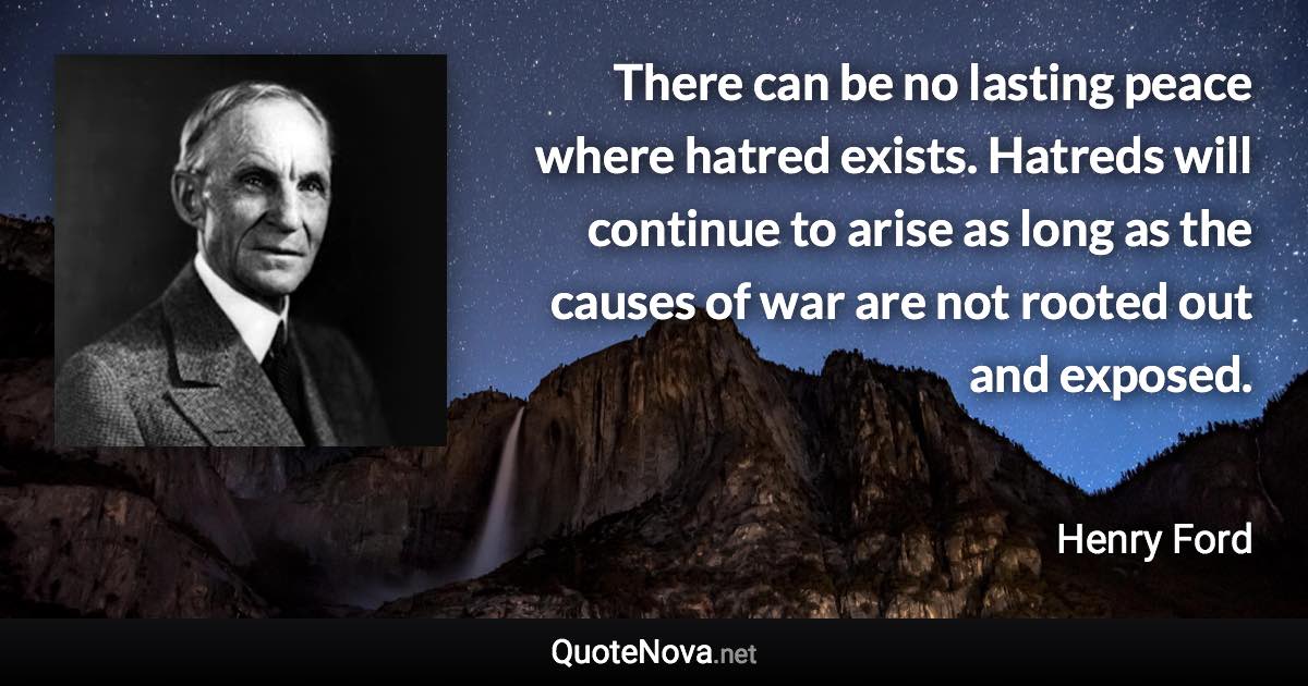 There can be no lasting peace where hatred exists. Hatreds will continue to arise as long as the causes of war are not rooted out and exposed. - Henry Ford quote
