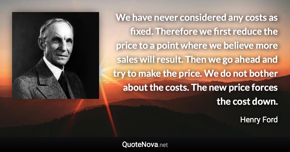 We have never considered any costs as fixed. Therefore we first reduce the price to a point where we believe more sales will result. Then we go ahead and try to make the price. We do not bother about the costs. The new price forces the cost down. - Henry Ford quote