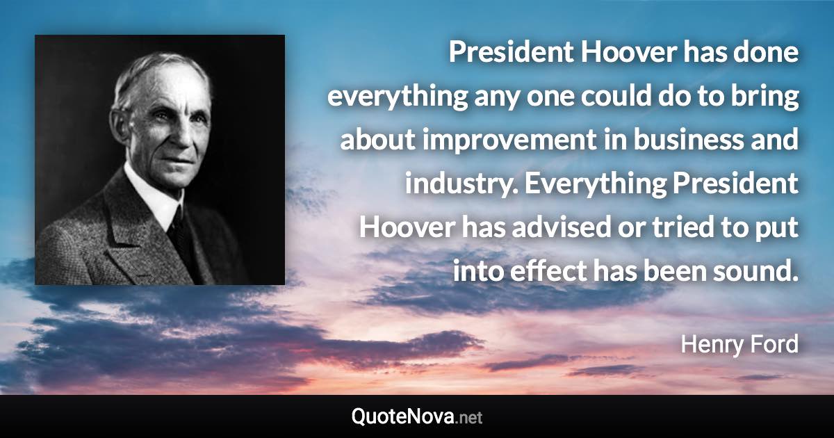 President Hoover has done everything any one could do to bring about improvement in business and industry. Everything President Hoover has advised or tried to put into effect has been sound. - Henry Ford quote