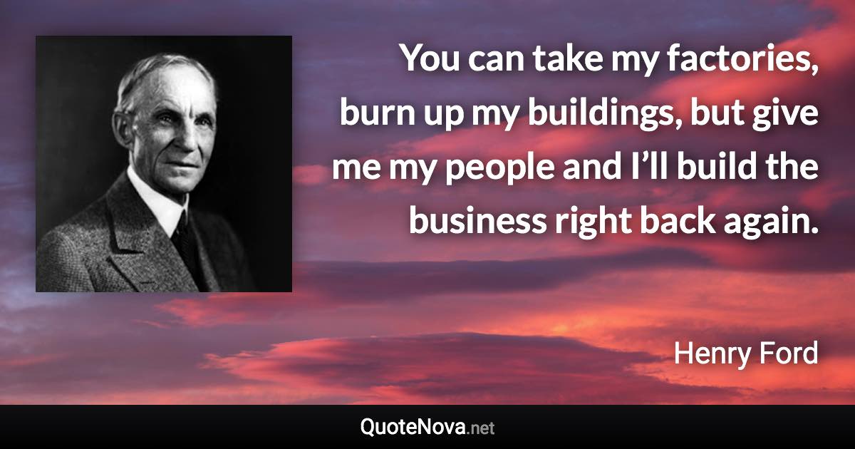 You can take my factories, burn up my buildings, but give me my people and I’ll build the business right back again. - Henry Ford quote
