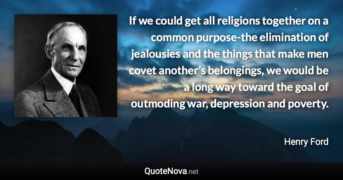 If we could get all religions together on a common purpose-the elimination of jealousies and the things that make men covet another’s belongings, we would be a long way toward the goal of outmoding war, depression and poverty. - Henry Ford quote