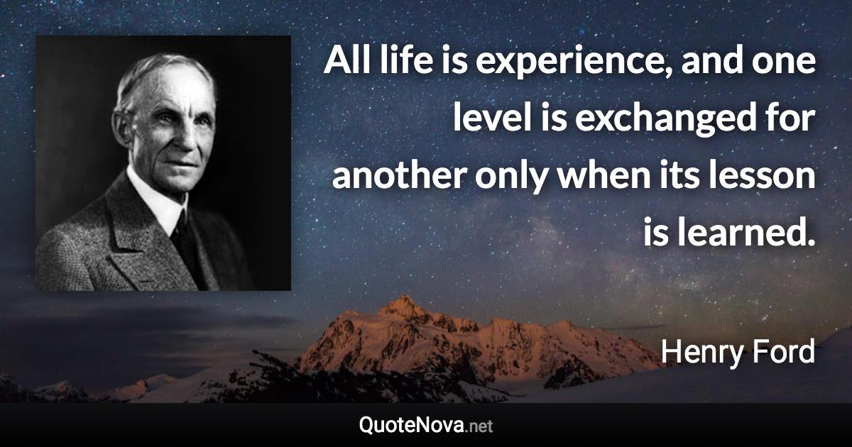 All life is experience, and one level is exchanged for another only when its lesson is learned. - Henry Ford quote