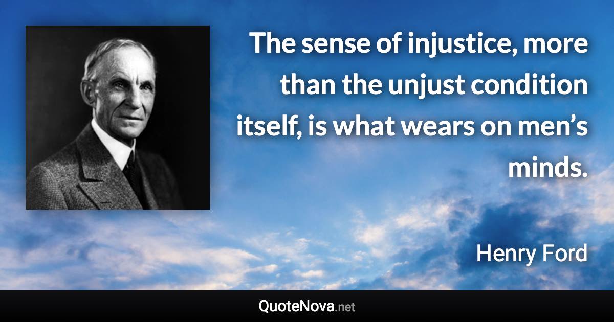 The sense of injustice, more than the unjust condition itself, is what wears on men’s minds. - Henry Ford quote