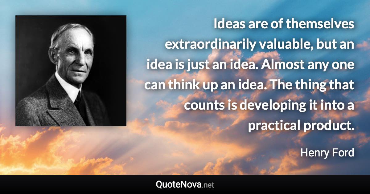 Ideas are of themselves extraordinarily valuable, but an idea is just an idea. Almost any one can think up an idea. The thing that counts is developing it into a practical product. - Henry Ford quote