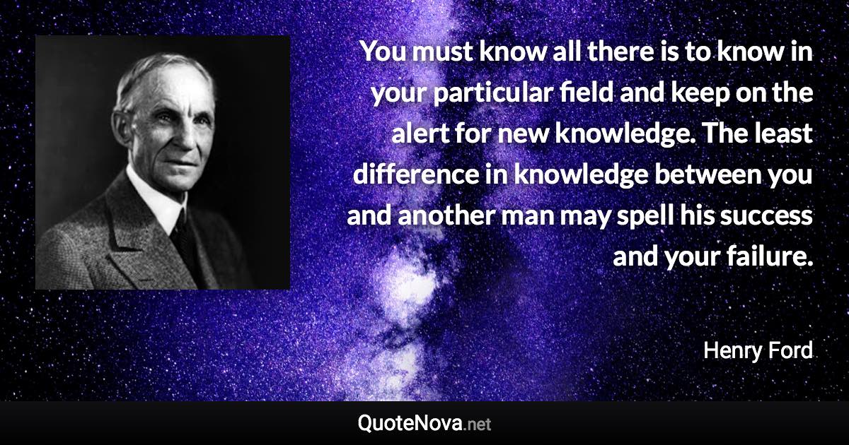 You must know all there is to know in your particular field and keep on the alert for new knowledge. The least difference in knowledge between you and another man may spell his success and your failure. - Henry Ford quote