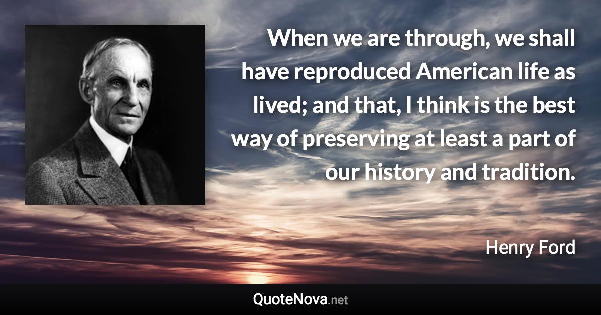 When we are through, we shall have reproduced American life as lived; and that, I think is the best way of preserving at least a part of our history and tradition. - Henry Ford quote