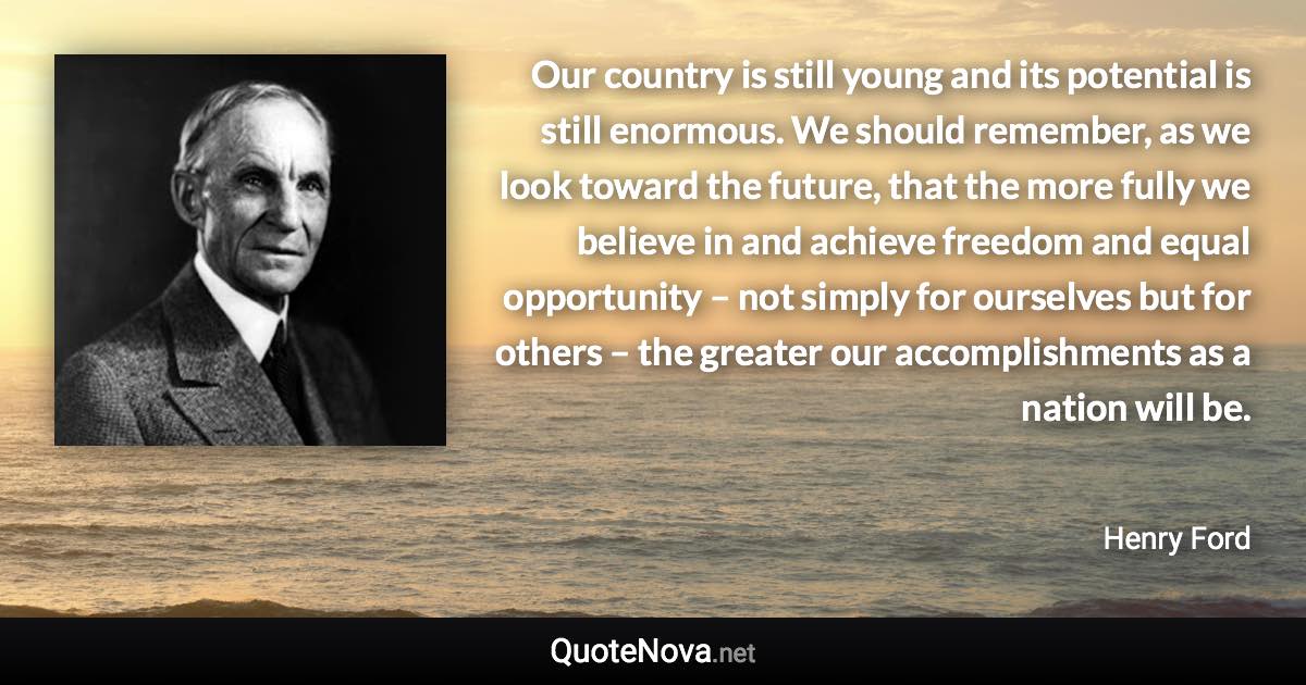 Our country is still young and its potential is still enormous. We should remember, as we look toward the future, that the more fully we believe in and achieve freedom and equal opportunity – not simply for ourselves but for others – the greater our accomplishments as a nation will be. - Henry Ford quote