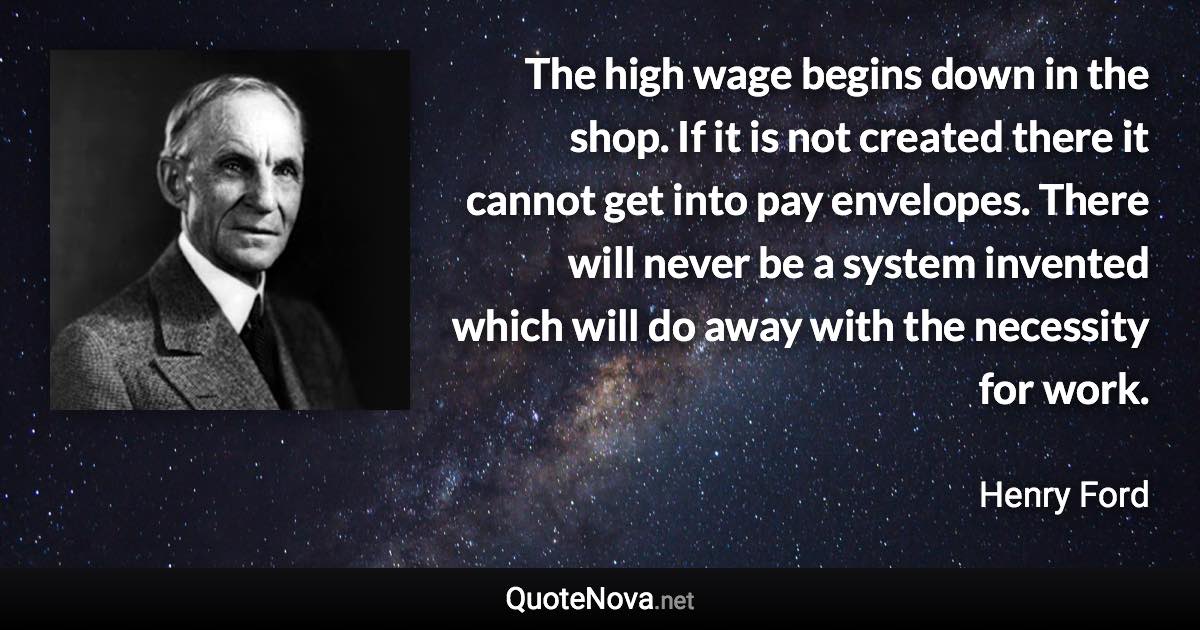 The high wage begins down in the shop. If it is not created there it cannot get into pay envelopes. There will never be a system invented which will do away with the necessity for work. - Henry Ford quote