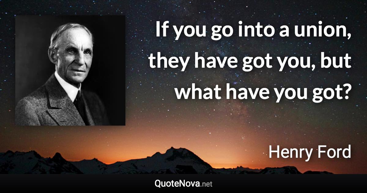 If you go into a union, they have got you, but what have you got? - Henry Ford quote