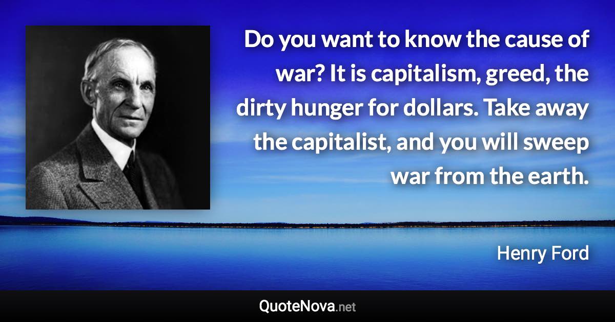 Do you want to know the cause of war? It is capitalism, greed, the dirty hunger for dollars. Take away the capitalist, and you will sweep war from the earth. - Henry Ford quote