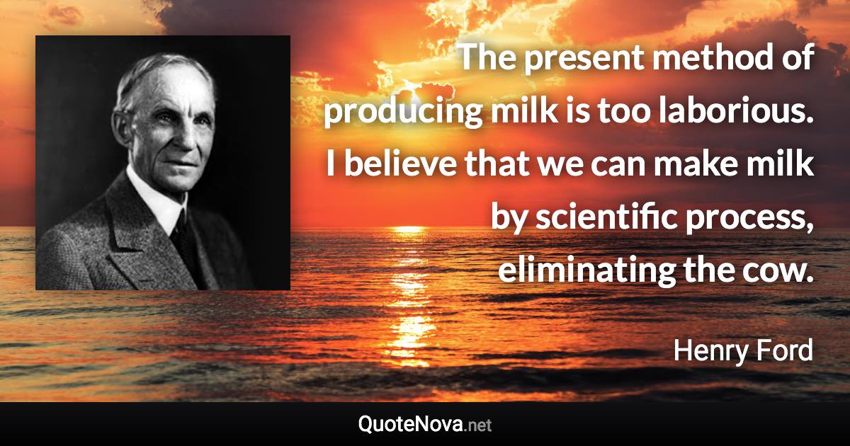 The present method of producing milk is too laborious. I believe that we can make milk by scientific process, eliminating the cow. - Henry Ford quote