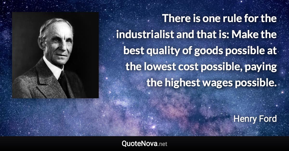 There is one rule for the industrialist and that is: Make the best quality of goods possible at the lowest cost possible, paying the highest wages possible. - Henry Ford quote