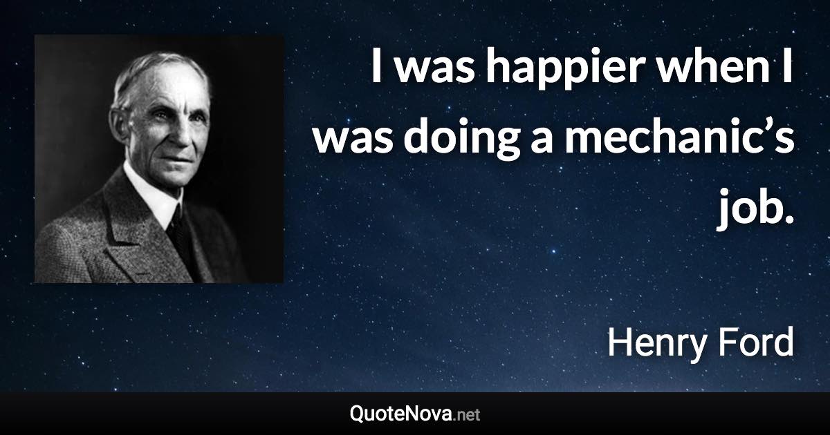 I was happier when I was doing a mechanic’s job. - Henry Ford quote