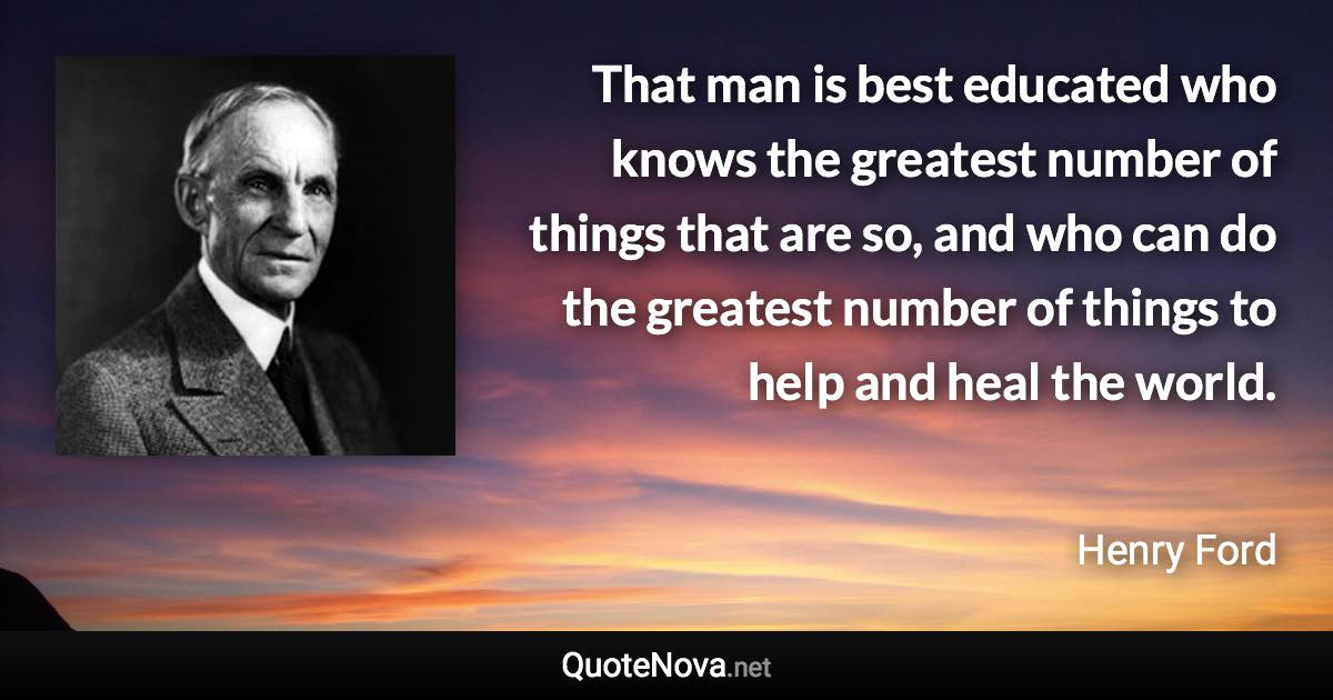 That man is best educated who knows the greatest number of things that are so, and who can do the greatest number of things to help and heal the world. - Henry Ford quote